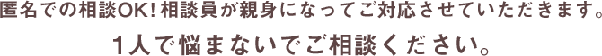 匿名での相談OK!相談員が親身になってご対応させていただきます。1人で悩まないでご相談ください。