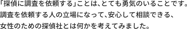 「探偵に調査を依頼する」ことは、とても勇気のいることです。調査を依頼する人の立場になって、安心して相談できる、女性のための探偵社とは何かを考えてみました。